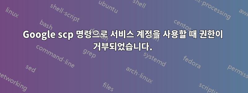Google scp 명령으로 서비스 계정을 사용할 때 권한이 거부되었습니다.