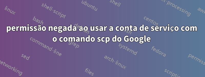permissão negada ao usar a conta de serviço com o comando scp do Google