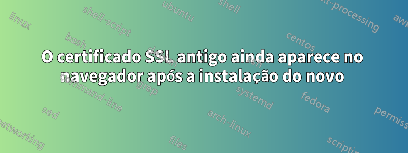O certificado SSL antigo ainda aparece no navegador após a instalação do novo