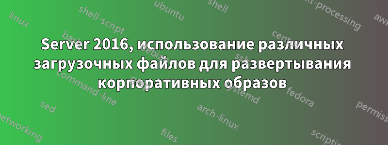 Server 2016, использование различных загрузочных файлов для развертывания корпоративных образов