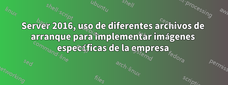 Server 2016, uso de diferentes archivos de arranque para implementar imágenes específicas de la empresa