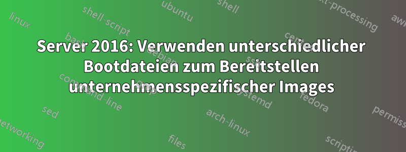 Server 2016: Verwenden unterschiedlicher Bootdateien zum Bereitstellen unternehmensspezifischer Images
