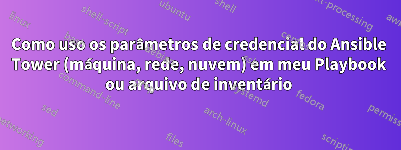 Como uso os parâmetros de credencial do Ansible Tower (máquina, rede, nuvem) em meu Playbook ou arquivo de inventário