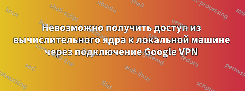 Невозможно получить доступ из вычислительного ядра к локальной машине через подключение Google VPN