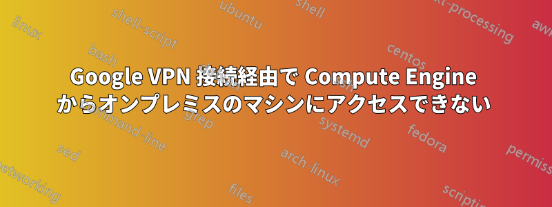 Google VPN 接続経由で Compute Engine からオンプレミスのマシンにアクセスできない