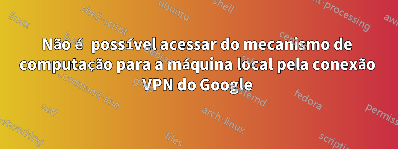 Não é possível acessar do mecanismo de computação para a máquina local pela conexão VPN do Google