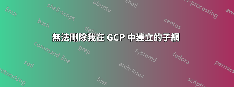 無法刪除我在 GCP 中建立的子網