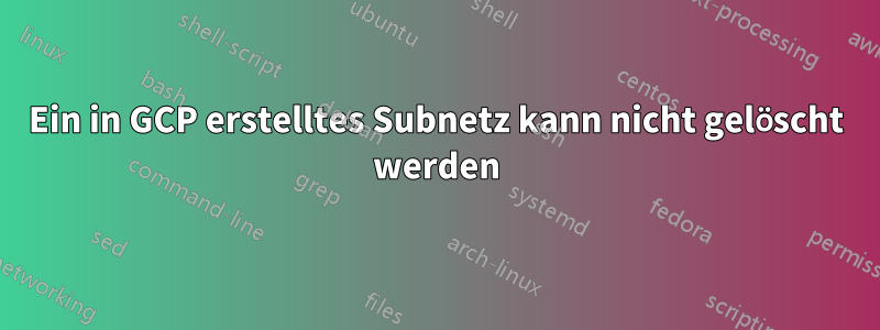 Ein in GCP erstelltes Subnetz kann nicht gelöscht werden