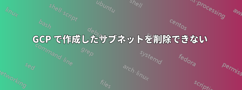 GCP で作成したサブネットを削除できない