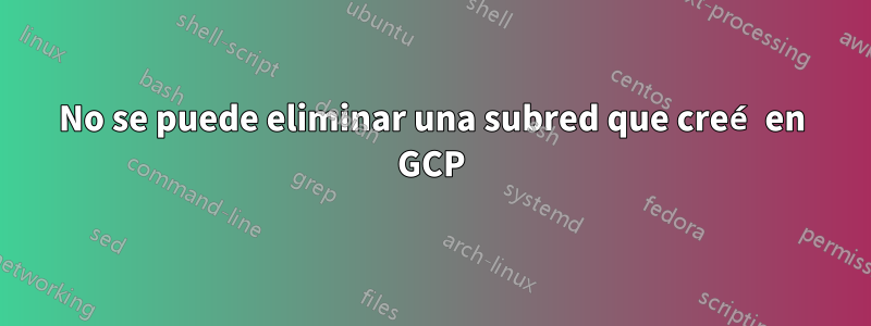 No se puede eliminar una subred que creé en GCP