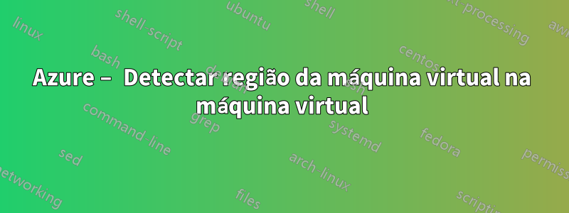 Azure – Detectar região da máquina virtual na máquina virtual