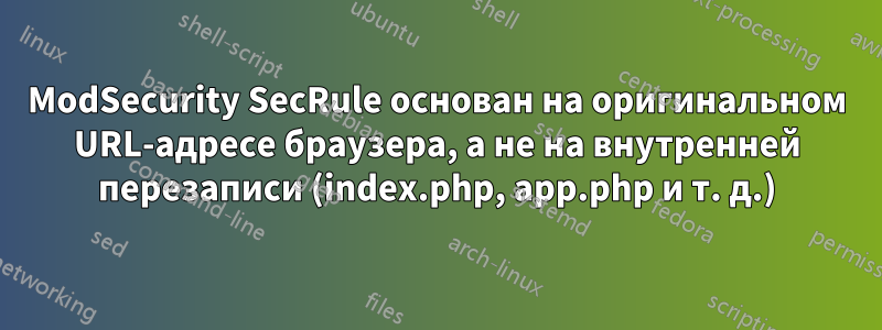 ModSecurity SecRule основан на оригинальном URL-адресе браузера, а не на внутренней перезаписи (index.php, app.php и т. д.)