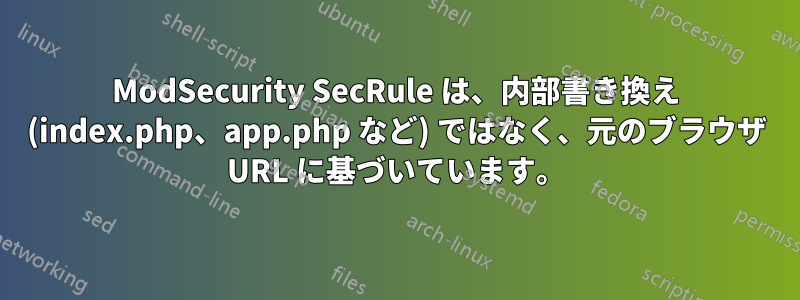 ModSecurity SecRule は、内部書き換え (index.php、app.php など) ではなく、元のブラウザ URL に基づいています。