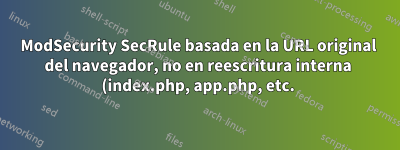 ModSecurity SecRule basada en la URL original del navegador, no en reescritura interna (index.php, app.php, etc.)