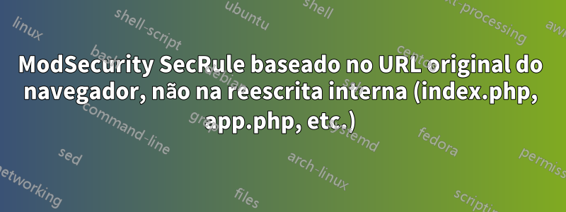 ModSecurity SecRule baseado no URL original do navegador, não na reescrita interna (index.php, app.php, etc.)
