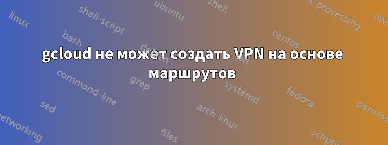 gcloud не может создать VPN на основе маршрутов