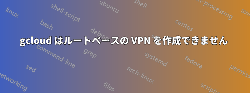 gcloud はルートベースの VPN を作成できません