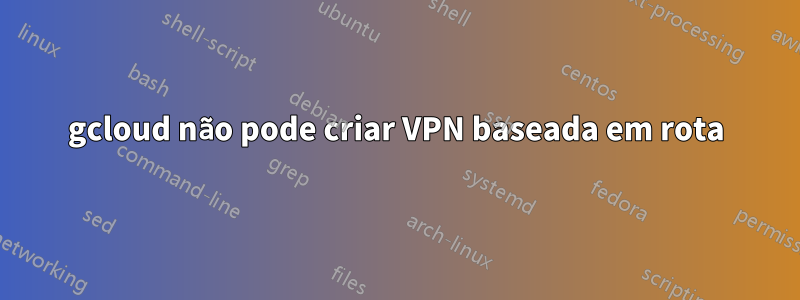 gcloud não pode criar VPN baseada em rota