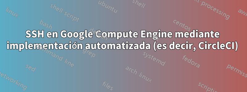 SSH en Google Compute Engine mediante implementación automatizada (es decir, CircleCI)