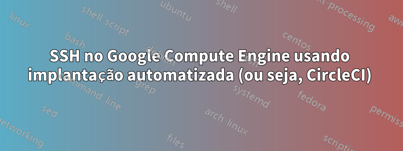 SSH no Google Compute Engine usando implantação automatizada (ou seja, CircleCI)
