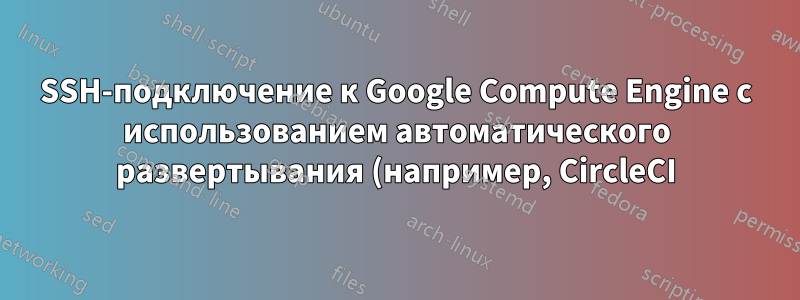 SSH-подключение к Google Compute Engine с использованием автоматического развертывания (например, CircleCI)