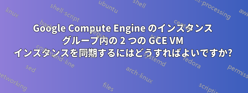 Google Compute Engine のインスタンス グループ内の 2 つの GCE VM インスタンスを同期するにはどうすればよいですか?