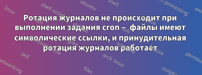 Ротация журналов не происходит при выполнении задания cron — файлы имеют символические ссылки, и принудительная ротация журналов работает