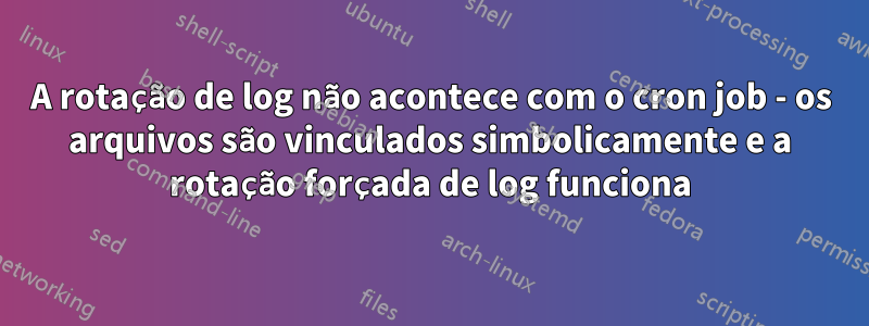 A rotação de log não acontece com o cron job - os arquivos são vinculados simbolicamente e a rotação forçada de log funciona