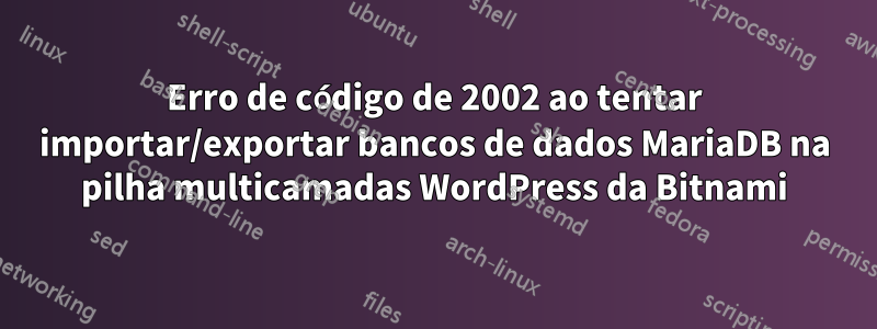 Erro de código de 2002 ao tentar importar/exportar bancos de dados MariaDB na pilha multicamadas WordPress da Bitnami