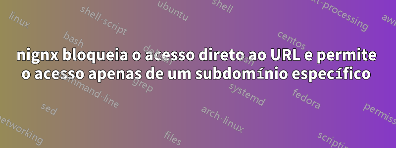 nignx bloqueia o acesso direto ao URL e permite o acesso apenas de um subdomínio específico