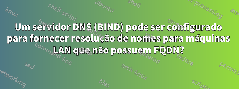 Um servidor DNS (BIND) pode ser configurado para fornecer resolução de nomes para máquinas LAN que não possuem FQDN?