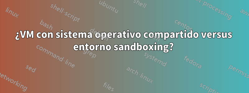 ¿VM con sistema operativo compartido versus entorno sandboxing?