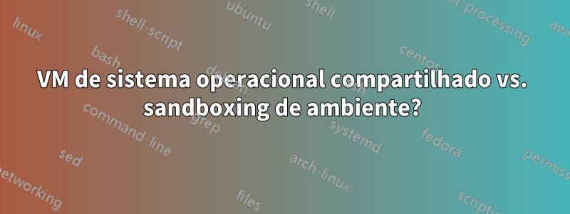 VM de sistema operacional compartilhado vs. sandboxing de ambiente?