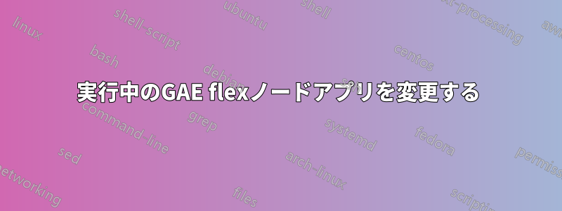 実行中のGAE flexノードアプリを変更する