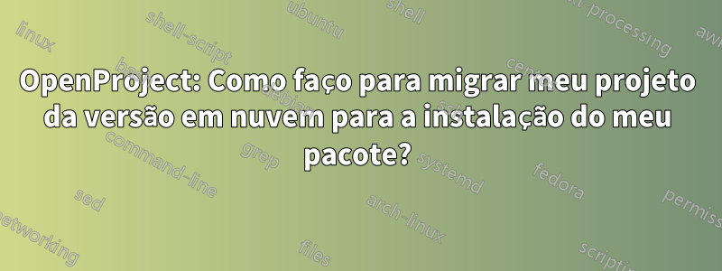 OpenProject: Como faço para migrar meu projeto da versão em nuvem para a instalação do meu pacote?