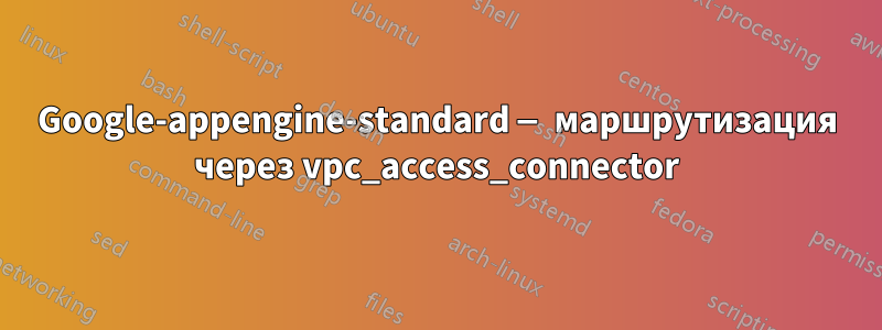 Google-appengine-standard — маршрутизация через vpc_access_connector