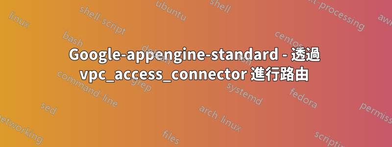 Google-appengine-standard - 透過 vpc_access_connector 進行路由