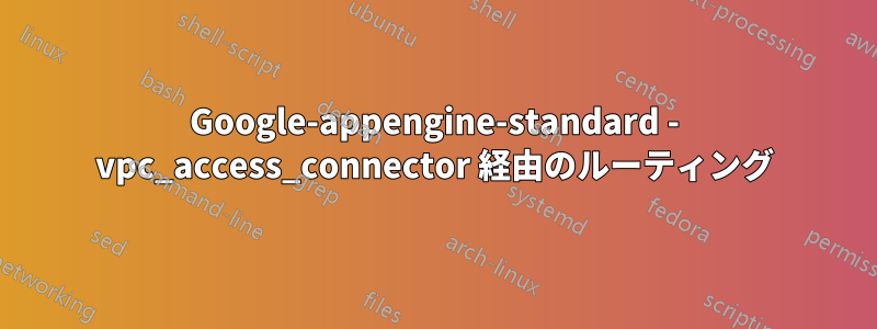Google-appengine-standard - vpc_access_connector 経由のルーティング