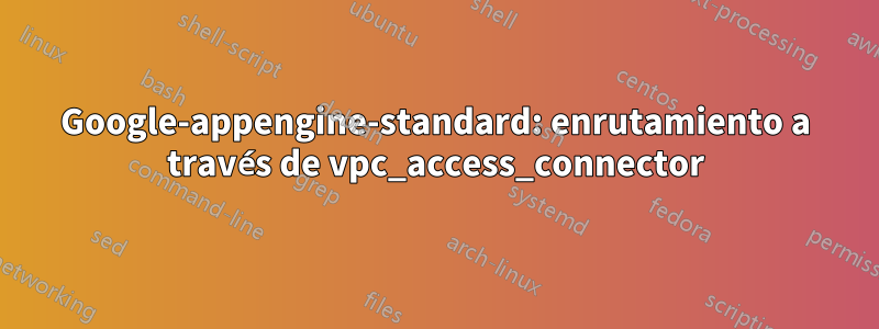 Google-appengine-standard: enrutamiento a través de vpc_access_connector