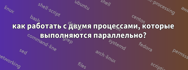 как работать с двумя процессами, которые выполняются параллельно?