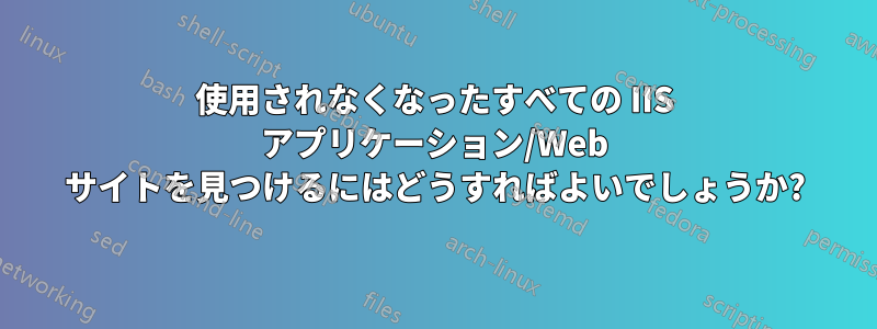 使用されなくなったすべての IIS アプリケーション/Web サイトを見つけるにはどうすればよいでしょうか?
