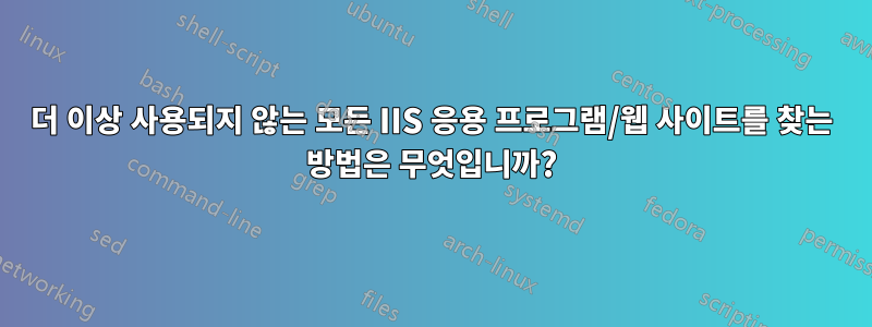 더 이상 사용되지 않는 모든 IIS 응용 프로그램/웹 사이트를 찾는 방법은 무엇입니까?