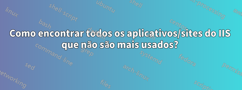 Como encontrar todos os aplicativos/sites do IIS que não são mais usados?