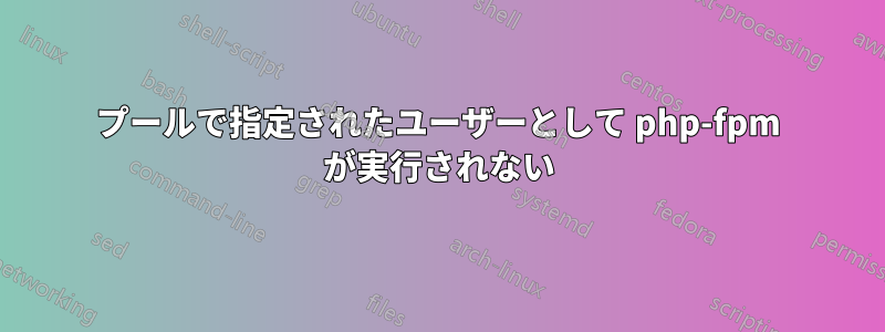 プールで指定されたユーザーとして php-fpm が実行されない
