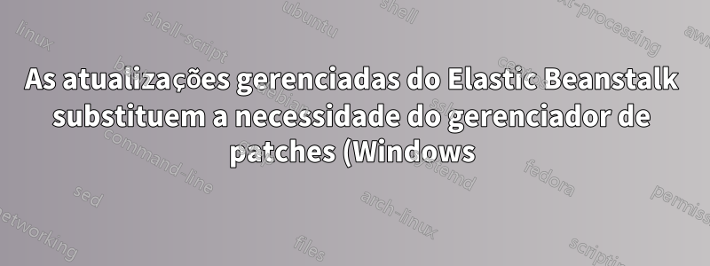 As atualizações gerenciadas do Elastic Beanstalk substituem a necessidade do gerenciador de patches (Windows)?