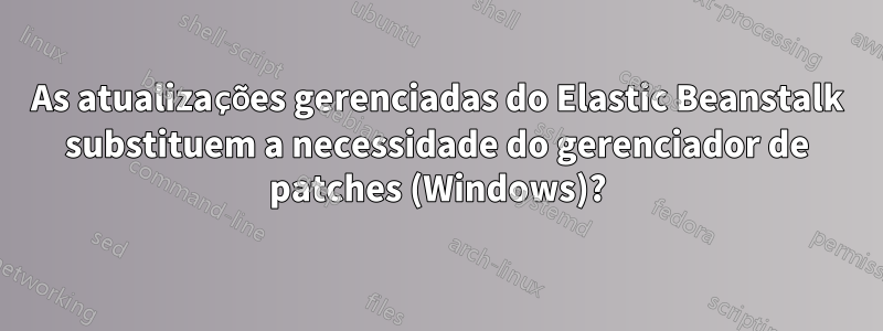 As atualizações gerenciadas do Elastic Beanstalk substituem a necessidade do gerenciador de patches (Windows)?