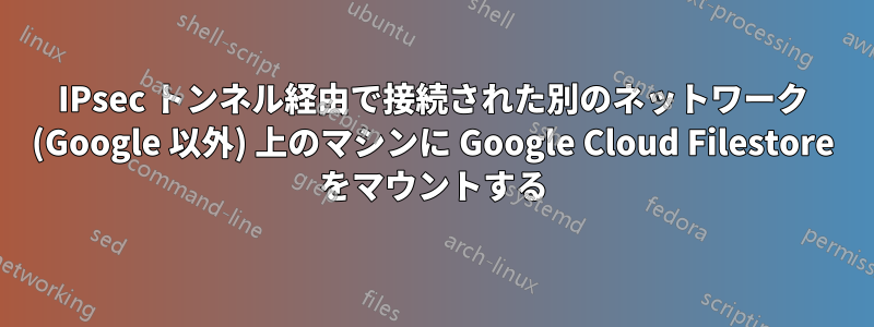 IPsec トンネル経由で接続された別のネットワーク (Google 以外) 上のマシンに Google Cloud Filestore をマウントする