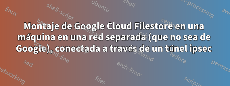 Montaje de Google Cloud Filestore en una máquina en una red separada (que no sea de Google), conectada a través de un túnel ipsec