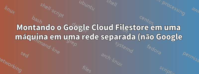 Montando o Google Cloud Filestore em uma máquina em uma rede separada (não Google), conectada por meio de túnel ipsec