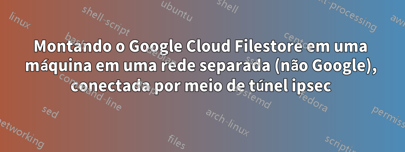 Montando o Google Cloud Filestore em uma máquina em uma rede separada (não Google), conectada por meio de túnel ipsec